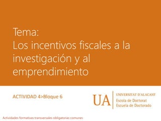 Tema:
Los incentivos fiscales a la
investigación y al
emprendimiento
Actividades formativas transversales obligatorias comunes
ACTIVIDAD 4>Bloque 6
 