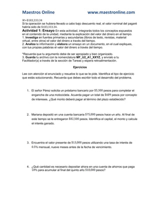 Maestros Online www.maestronline.com 
=$183,333.34 
Si la operación se hubiera llevado a cabo bajo descuento real, el valor nominal del pagaré habría sido de $183,333.34. 
Actividad 1: Ensayo En esta actividad, integrarás todos los conceptos expuestos en el contenido de la unidad, mediante la explicación del valor del dinero en el tiempo. 
1. Investiga en fuentes primarias y secundarias (libros de texto, revistas, material virtual, entre otros) el valor del dinero a través del tiempo. 
2. Analiza la información y elabora un ensayo en un documento, en el cual expliques, con tus propias palabras el valor del dinero a través del tiempo. 
*Recuerda que tu argumento debe de ser apropiado y bien organizado. 
3. Guarda tu archivo con la nomenclatura MF_U2_A1_XXYZ, y envíalo a tu Facilitador(a) a través de la sección de Tareas y espera retroalimentación. 
Ejercicios 
Lee con atención el enunciado y resuelve lo que se te pide. Identifica el tipo de ejercicio que estás solucionando. Recuerda que debes escribir todo el desarrollo del problema. 
1. El señor Pérez solicita un préstamo bancario por 
pesos para completar el enganche de una motocicleta. Acuerda pagar un total de 
pesos por concepto de intereses. ¿Qué monto deberá pagar al término del plazo establecido? 
2. Mariana depositó en una cuenta bancaria 
pesos hace un año. Al final de este tiempo se le entregaron 
pesos. Identifica el capital, el monto y calcula el interés ganado. 
3. Encuentra el valor presente de 
pesos utilizando una tasa de interés de 
mensual, nueve meses antes de la fecha de vencimiento. 
4. ¿Qué cantidad es necesario depositar ahora en una cuenta de ahorros que paga 
para acumular al final del quinto año 
pesos? 
 