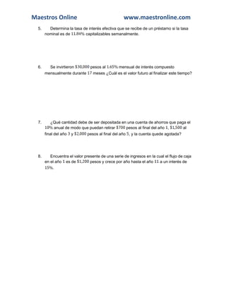 Maestros Online www.maestronline.com 
5. Determina la tasa de interés efectiva que se recibe de un préstamo si la tasa nominal es de 
capitalizables semanalmente. 
6. Se invirtieron 
pesos al 
mensual de interés compuesto mensualmente durante 
meses ¿Cuál es el valor futuro al finalizar este tiempo? 
7. ¿Qué cantidad debe de ser depositada en una cuenta de ahorros que paga el 
anual de modo que puedan retirar 
pesos al final del año 
, 
al final del año 
y 
pesos al final del año 
, y la cuenta quede agotada? 
8. Encuentra el valor presente de una serie de ingresos en la cual el flujo de caja en el año 
es de 
pesos y crece por año hasta el año 
a un interés de 
. 
