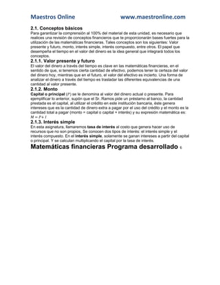 Maestros Online www.maestronline.com 
2.1. Conceptos básicos 
Para garantizar la comprensión al 100% del material de esta unidad, es necesario que realices una revisión de conceptos financieros que te proporcionarán bases fuertes para la utilización de las matemáticas financieras. Tales conceptos son los siguientes: Valor presente y futuro, monto, interés simple, interés compuesto, entre otros. El papel que desempeña el tiempo en el valor del dinero es la idea general que integrará todos los conceptos. 
2.1.1. Valor presente y futuro 
El valor del dinero a través del tiempo es clave en las matemáticas financieras, en el sentido de que, si tenemos cierta cantidad de efectivo, podemos tener la certeza del valor del dinero hoy, mientras que en el futuro, el valor del efectivo es incierto. Una forma de analizar el dinero a través del tiempo es trasladar las diferentes equivalencias de una cantidad al valor presente. 
2.1.2. Monto 
Capital o principal ( ) se le denomina al valor del dinero actual o presente. Para ejemplificar lo anterior, supón que el Sr. Ramos pide un préstamo al banco, la cantidad prestada es el capital, al utilizar el crédito en este institución bancaria, éste genera intereses que es la cantidad de dinero extra a pagar por el uso del crédito y el monto es la cantidad total a pagar (monto = capital o capital + interés) y su expresión matemática es: = + 
2.1.3. Interés simple 
En esta asignatura, llamaremos tasa de interés al costo que genera hacer uso de recursos que no son propios, Se conocen dos tipos de interés: el interés simple y el interés compuesto. En el interés simple, solamente se ganan intereses a partir del capital o principal. Y se calculan multiplicando el capital por la tasa de interés. Matemáticas financieras Programa desarrollado 6  