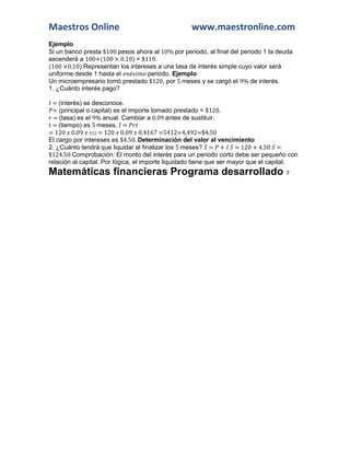 Maestros Online www.maestronline.com 
Ejemplo 
Si un banco presta $100 pesos ahora al 10% por periodo, al final del periodo 1 la deuda ascenderá a 100+(100 × 0.10) = $110. 
(100 ×0.10) Representan los intereses a una tasa de interés simple cuyo valor será uniforme desde 1 hasta el é periodo. Ejemplo 
Un microempresario tomó prestado $120, por 5 meses y se cargó el 9% de interés. 
1. ¿Cuánto interés pago? 
= (interés) se desconoce. 
= (principal o capital) es el importe tomado prestado = $120. 
= (tasa) es el 9% anual. Cambiar a 0.09 antes de sustituir. 
= (tiempo) es 5 meses. = 
= 120 0.09 512 = 120 0.09 0.4167 =5412=4.492=$4.50 
El cargo por intereses es $4.50. Determinación del valor al vencimiento 
2. ¿Cuánto tendrá que liquidar al finalizar los 5 meses? = + = 120 + 4.50 = $124.50 Comprobación: El monto del interés para un periodo corto debe ser pequeño con relación al capital. Por lógica, el importe liquidado tiene que ser mayor que el capital. Matemáticas financieras Programa desarrollado 7  