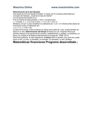 Maestros Online www.maestronline.com 
Determinación de la tasa Ejemplo 
Una deuda de $260 se liquidó al finalizar 3 meses con $5.20 pesos adicionales por concepto de intereses. ¿Cuál fue la tasa de interés? 
I es el importe del interés $5.20. 
P es el importe tomado prestado = $260. r se desconoce. 
= 3 meses, o 312, o 0.25 de un año. = 5.20 = 260 14 
Multiplica 260 por ¼ para simplificar el coeficiente de r 5.20 = 65 Divide ambos lados de la ecuación entre el coeficiente de r 
5.2065 =65 65 = 0.08 = 8% 
La tasa es 8% anual. Como el tiempo se utilizó como parte de 1 año, la tasa también se basa en un año. Determinación del tiempo El tiempo es una “magnitud física que permite ordenar la secuencia de los sucesos, estableciendo un pasado, un presente y un futuro. Su unidad en el Sistema Internacional es el segundo.” (RAE, 2011) 
Para fines prácticos, en esta asignatura, el tiempo será un periodo, que como tal, puede durar un día, un mes, un bimestre, un trimestre, un semestre, un año, etcétera. Matemáticas financieras Programa desarrollado 8  
