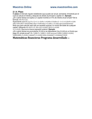 Maestros Online www.maestronline.com 
2.1.4. Plazo 
El plazo el intervalo regular establecido (que puede ser anual, semestral, trimestral) por el cual se calcula el interés y después de añade al principal o capital ( ). Ejemplo 
¿En cuánto tiempo se duplica un capital invertido al 49% de interés anual simple? De la formula: = (1+ ) 
Suponiendo que =2 y =1 2=1 1+ 0.49 1+0.49 =2 0.49 =2−1=1 =1/0.49 =2.04 ñ 0.04 ñ =365(0.040) í =14.84 í =2 ñ 15 í , 
Nota que para calcular esto sólo se necesitó suponer un monto del doble de cualquier capital. Utilizando =30 =15. 30=15(1+0.49 ) 3015=1+0.49 
2=1+0.49 Que es la misma expresión anterior. Ejemplo 
¿En cuánto tiempo se acumularían $5,000 si se depositaran hoy $3,000 en un fondo que paga 4% simple anual? = 5,000 = 3,000 = 0.04 5,000=3,000(1+0.04 ) 5,0003,000=1+0.04 1.666667=1+0.04 0.04 =0.666667 =0.666667/0.04 Matemáticas financieras Programa desarrollado 11  