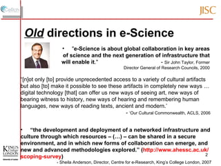 " e-Science is about global collaboration in key areas of science and the next generation of infrastructure that will enable it ."  -  Sir John Taylor, Former Director General of Research Councils, 2000 “ the development and deployment of a networked infrastructure and culture through which resources – (…) – can be shared in a secure environment, and in which new forms of collaboration can emerge, and new and advanced methodologies explored.” ( http://www.ahessc.ac.uk/scoping-survey ) - Sheila Anderson, Director, Centre for e-Research, King’s College London, 2007 “ [n]ot only [to] provide unprecedented access to a variety of cultural artifacts but also [to] make it possible to see these artifacts in completely new ways … digital technology [that] can offer us new ways of seeing art, new ways of bearing witness to history, new ways of hearing and remembering human languages, new ways of reading texts, ancient and modern.’   -  ‘Our Cultural Commonwealth, ACLS, 2006 Old   directions in e-Science 
