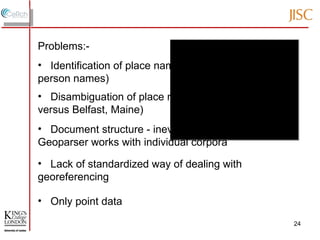 Problems:- Identification of place names (as opposed to [e.g.] person names) Disambiguation of place names (e.g. Belfast, Antrim versus Belfast, Maine) Document structure - inevitably affects how the Geoparser works with individual corpora Lack of standardized way of dealing with georeferencing Only point data 