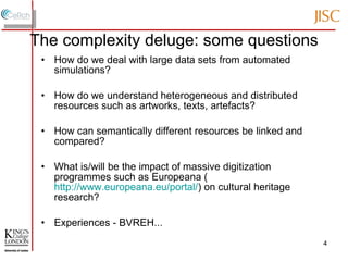 The complexity deluge: some questions How do we deal with large data sets from automated simulations? How do we understand heterogeneous and distributed resources such as artworks, texts, artefacts? How can semantically different resources be linked and compared? What is/will be the impact of massive digitization programmes such as Europeana ( http://www.europeana.eu/portal/ ) on cultural heritage research? Experiences - BVREH... 