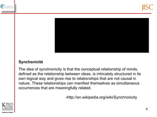 The idea of synchronicity is that the conceptual relationship of minds, defined as the relationship between ideas, is intricately structured in its own logical way and gives rise to relationships that are not causal in nature. These relationships can manifest themselves as simultaneous occurrences that are meaningfully related. -http://en.wikipedia.org/wiki/Synchronicity  Synchonicité 