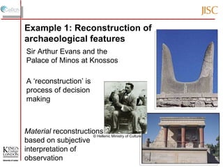 A ‘reconstruction’ is process of decision making Material  reconstructions based on subjective interpretation of observation Sir Arthur Evans and the Palace of Minos at Knossos © Hellenic Ministry of Culture Example 1: Reconstruction of archaeological features 