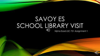 SAVOY ES 
SCHOOL LIBRARY VISIT 
Nijma Esad LSC 731 Assignment 1 
 