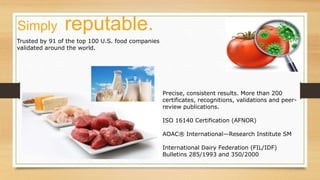 Trusted by 91 of the top 100 U.S. food companies
validated around the world.
Precise, consistent results. More than 200
certificates, recognitions, validations and peer-
review publications.
ISO 16140 Certification (AFNOR)
AOAC® International—Research Institute SM
International Dairy Federation (FIL/IDF)
Bulletins 285/1993 and 350/2000
Simply reputable.
 