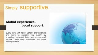 Global experience.
Local support.
Every day, 3M Food Safety professionals
are there to support you locally by
providing technical help and exceptional
service., help keep businesses like yours
moving forward.
Simply supportive.
 