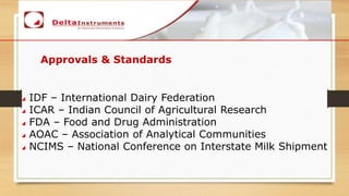 Approvals & Standards
IDF – International Dairy Federation
ICAR – Indian Council of Agricultural Research
FDA – Food and Drug Administration
AOAC – Association of Analytical Communities
NCIMS – National Conference on Interstate Milk Shipment
 