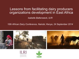 Lessons from facilitating dairy producers 
organizations development in East Africa 
Isabelle Baltenweck, ILRI 
10th African Dairy Conference, Nairobi, Kenya, 24 September 2014 
 