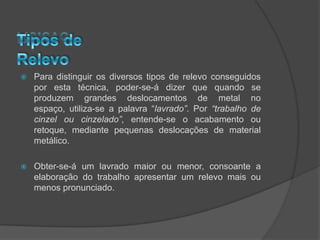    Para distinguir os diversos tipos de relevo conseguidos
    por esta técnica, poder-se-á dizer que quando se
    produzem grandes deslocamentos de metal no
    espaço, utiliza-se a palavra “lavrado”. Por “trabalho de
    cinzel ou cinzelado”, entende-se o acabamento ou
    retoque, mediante pequenas deslocações de material
    metálico.

   Obter-se-á um lavrado maior ou menor, consoante a
    elaboração do trabalho apresentar um relevo mais ou
    menos pronunciado.
 