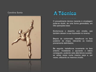 Carolina Santa


                 O procedimento técnico inerente à cinzelagem
                 pode-se dividir, de uma forma generalista, em
                 três operações base:

                 Contorna-se o desenho com cinzéis, que
                 também deixam a sua impressão no reverso;

                 Depois de contornado, trabalha-se na face
                 posterior da chapa, relevando os motivos
                 previamente delimitados;

                 De seguida, trabalha-se novamente na face
                 anterior, modelando e apurando o relevo
                 conseguido, podendo esta alternância suceder-
                 se várias vezes numa mesma peça e, por
                 vezes, utilizando os mesmos cinzéis.
 