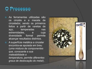    As ferramentas utilizadas são
    os cinzéis e a maceta de
    cinzelador, sendo os primeiros
    feitos a partir de varetas de
    aço,       temperadas         nas
    extremidades,        e       cuja
    diversidade    formal     permite
    alcançar resultados distintos.
   A superfície metálica a cinzelar
    encontra-se apoiada em breu
    (uma mistura de componentes
    que, consoante a sua
    maleabilidade e
    temperatura, permite diferentes
    graus de deslocação do metal) .
 