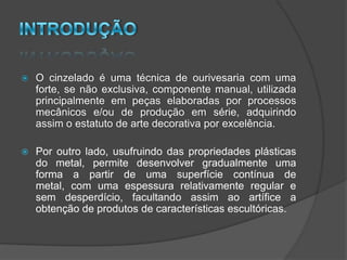    O cinzelado é uma técnica de ourivesaria com uma
    forte, se não exclusiva, componente manual, utilizada
    principalmente em peças elaboradas por processos
    mecânicos e/ou de produção em série, adquirindo
    assim o estatuto de arte decorativa por excelência.

   Por outro lado, usufruindo das propriedades plásticas
    do metal, permite desenvolver gradualmente uma
    forma a partir de uma superfície contínua de
    metal, com uma espessura relativamente regular e
    sem desperdício, facultando assim ao artífice a
    obtenção de produtos de características escultóricas.
 