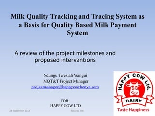 Milk Quality Tracking and Tracing System as
a Basis for Quality Based Milk Payment
System
A review of the project milestones and
proposed interventions
Ndungu Teresiah Wangui
MQT&T Project Manager
projectmanager@happycowkenya.com
FOR:
HAPPY COW LTD
28 September 2015 Ndungu T.W. 1
 
