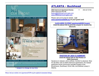 ATLANTA - Buckhead
                                                                            2924 Clairmont Apartment Homes                 404-321-9109
                                                                            2924 Clairmont Rd NE
                                                                            leasing@2924clairmont-apts.com
                                                                            www.2924clairmont-apts.com
                                                                            Please call community for details. List
                                                                            www.apartmentsNOW.org on your guest card

                                                                                   CLICK HERE TO PRINT apartmentsNOW Coupon
                                                                                 Click the above link to print the coupon to receive the
                                                                                                        discount.




                                                                                          PHOTOS OF 2924 CLAIRMONT
                                                                                           Click the above link to see Photos of
                                                                                                       2924 Clairmont
                                                                            Opulence is relaxed. Life is refined. Comfort is absolute. Now
                                                                            it's all within view at 2924 Clairmont apartments, the newest
                                                                            apartment home community centrally located to the
                                                                            Brookhaven, Buckhead, Druid Hills, and Midtown areas in
                * Subject to change at any time                             Atlanta.


Please visit our website www.apartmentsNOW.org for updated community listings.
 