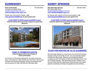 DUNWOODY                                                          SANDY SPRINGS
Point at Perimeter                            770-392-9709       Alta Glenridge Springs                           404-851-9000
100 Ashford Gables Road                                           5610 Glenridge Drive
info@pointatperimeter-apts.com                                    altaglenridgesprings@ram-mgt.com
www.pointatperimeter-apts.com                                     www.AltaGlenRidgeSprings.com
Please call community for details. List                           No deposit with mention of this ad and program. List
www.apartmentsNOW.org on your guest card                          www.apartmentsNOW.org on your guest card

     CLICK HERE TO PRINT apartmentsNOW Coupon                          CLICK HERE TO PRINT apartmentsNOW Coupon
   Click the above link to print the coupon to receive the           Click the above link to print the coupon to receive the
                          discount.                                                         discount.




                                                                  CLICK FOR PHOTOS OF ALTA GLENRIDGE
           POINT AT PERIMETER PHOTOS
            Click the above link to see Photos of                 Alta Glenridge Springs is a brand new community that features
                      Point at Perimeter                          boutique living in the center of it all. It is conveniently located
                                                                  minutes from Buckhead, Midtown and the Medical District.
At The Point at Perimeter apartments, we make living here         Located near the intersection of 285 and Glenridge Drive in the
easy. Convenience is right outside your front door. We are just   city of Sandy Springs. Alta Glenridge springs consists of one,
minutes from fabulous shopping, dinning and entertainment         two and three bedroom apartments, featuring open floor plans,
and convenient to I-285, GA-400 and Perimeter Mall.               granite countertops and high-end appliances and cabinetry.
 