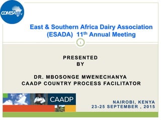 PRESENTED
BY
DR. MBOSONGE MWENECHANYA
CAADP COUNTRY PROCESS FACILITATOR
NAIROBI, KENYA
23-25 SEPTEMBER , 2015
East & Southern Africa Dairy Association
(ESADA) 11th Annual Meeting
1
 