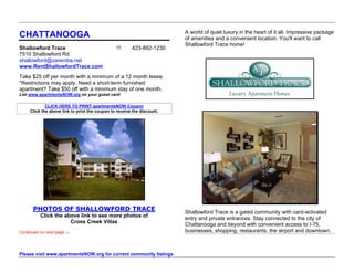 A world of quiet luxury in the heart of it all. Impressive package
CHATTANOOGA                                                              of amenities and a convenient location. You'll want to call
                                                                         Shallowford Trace home!
Shallowford Trace                                      423-892-1230
7510 Shallowford Rd.
shallowford@zaremba.net
www.RentShallowfordTrace.com
Take $25 off per month with a minimum of a 12 month lease.
*Restrictions may apply. Need a short-term furnished
apartment? Take $50 off with a minimum stay of one month.
List www.apartmentsNOW.org on your guest card

             CLICK HERE TO PRINT apartmentsNOW Coupon
     Click the above link to print the coupon to receive the discount.




      PHOTOS OF SHALLOWFORD TRACE                                        Shallowford Trace is a gated community with card-activated
          Click the above link to see more photos of
                                                                         entry and private entrances. Stay connected to the city of
                      Cross Creek Villas
                                                                         Chattanooga and beyond with convenient access to I-75,
Continued on next page ⇒                                                 businesses, shopping, restaurants, the airport and downtown.



Please visit www.apartmentsNOW.org for current community listings
 