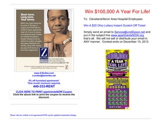 Win $100,000 A Year For Life!
                                                                                 To: Cleveland/Akron Area Hospital Employees

                                                                                 Win A $20 Ohio Lottery Instant Scratch Off Ticket

                                                                                 Simply send an email to Service@LindDyson.net and
                                                                                 put in the subject line www.apartmentsNOW.org
                                                                                 that’s all. We will not sell or distribute your email in
                                                                                 ANY manner. Contest ends on December 10, 2012.




                            www.Z-Suites.com
                          z-suites@zaremba.net

                     5% off furnished apartments*
                    *One month minimum required.
                           440-333-RENT
     CLICK HERE TO PRINT apartmentsNOW Coupon
   Click the above link to print the coupon to receive the
                          discount.




Please visit our website www.apartmentsNOW.org for updated community listings.
 