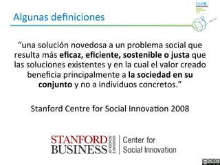 Algunas	
  deﬁniciones	
  

 “una	
  solución	
  novedosa	
  a	
  un	
  problema	
  social	
  que	
  
resulta	
  más	
  eﬁcaz,	
  eﬁciente,	
  sostenible	
  o	
  justa	
  que	
  
las	
  soluciones	
  existentes	
  y	
  en	
  la	
  cual	
  el	
  valor	
  creado	
  
       beneﬁcia	
  principalmente	
  a	
  la	
  sociedad	
  en	
  su	
  
          conjunto	
  y	
  no	
  a	
  individuos	
  concretos.”	
  
                                        	
  
        Stanford	
  Centre	
  for	
  Social	
  InnovaLon	
  2008	
  
                                        	
  
                                          .	
  
 