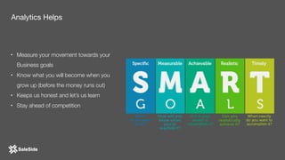 • Measure your movement towards your
Business goals
• Know what you will become when you
grow up (before the money runs out)
• Keeps us honest and let’s us learn
• Stay ahead of competition
Analytics Helps
 