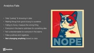 • Data “puking” & drowning in data
• Making things look good & lying to ourselves
• Failing to focus, measure the wrong thing
• Everyone in the teams optimises for something else
• Not understandable for everyone in the teams
• False positives and negatives
• Not changing anything based on data
Analytics Fails
 