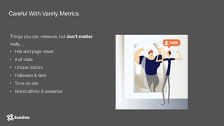 Things you can measure, but don’t matter
really….
• Hits and page views
• # of visits
• Unique visitors
• Followers & fans
• Time on site
• Brand afﬁnity & presence
Careful With Vanity Metrics
 