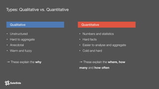 • Unstructured
• Hard to aggregate
• Anecdotal
• Warm and fuzzy 
→ These explain the why
Qualitative Quantitative
• Numbers and statistics
• Hard facts
• Easier to analyse and aggregate
• Cold and hard
→ These explain the where, how
many and how often
Types: Qualitative vs. Quantitative
 