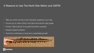 • Tells you which are the most important questions you have
• Forces you to draw a line in the sand and set the right goals
• Avoids “data puking” & focuses the entire company
• Inspires experimentation
• Tool that contributes to long term sustainable growth
5 Reasons to Use The North Star Metric and OMTM
 