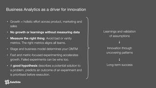 • Growth = holistic effort across product, marketing and
sales
• No growth or learnings without measuring data
• Measure the right thing: Avoid bad or vanity
metrics. The right metrics aligns all teams.
• Stage and business model determines your OMTM
• Fast and metric-focused experimenting accelerates
growth. Failed experiments can be wins too.
• A good hypothesis describes a potential solution to
a problem, predicts an outcome of an experiment and
is prioritised before execution.
Business Analytics as a driver for innovation
Learnings and validation 
of assumptions
Innovation through 
uncovering patterns
Long-term success
→→
 