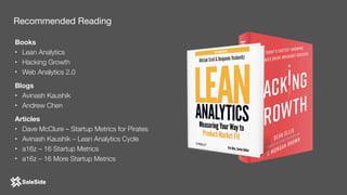 Books
• Lean Analytics
• Hacking Growth
• Web Analytics 2.0
Blogs
• Avinash Kaushik
• Andrew Chen
Articles
• Dave McClure – Startup Metrics for Pirates
• Avinash Kaushik – Lean Analytics Cycle
• a16z – 16 Startup Metrics
• a16z – 16 More Startup Metrics
Recommended Reading
 