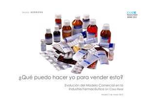 J e s ú s 	
   H E R R E R A 	
  
                                                                                     _____________	
  
                                                                                     MDMC	
  2012	
  




¿Qué puedo hacer yo para vender esto?
                                     Evolución del Modelo Comercial en la
                                       Industria Farmacéutica Un Caso Real
                                                            Madrid 3 de marzo 2012
 