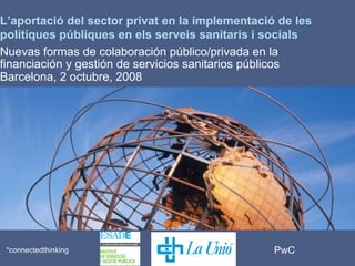 PwC*connectedthinking
*
L’aportació del sector privat en la implementació de les
polítiques públiques en els serveis sanitaris i socials
Nuevas formas de colaboración público/privada en la
financiación y gestión de servicios sanitarios públicos
Barcelona, 2 octubre, 2008
 