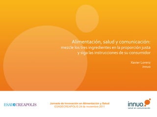 Alimentación, salud y comunicación:
        mezcle los tres ingredientes en la proporción justa
                 y siga las instrucciones de su consumidor

                                                Xavier Lorenz
                                                        innuo




Jornada de Innovación en Alimentación y Salud
   ESADECREAPOLIS 24 de noviembre 2011
 