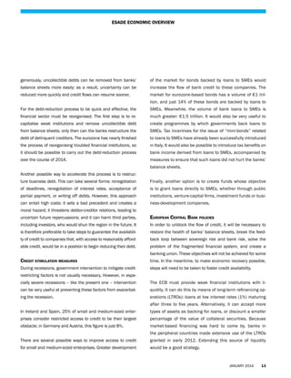 ESADE ECONOMIC OVERVIEW

generously, uncollectible debts can be removed from banks’

of the market for bonds backed by loans to SMEs would

balance sheets more easily; as a result, uncertainty can be

increase the flow of bank credit to these companies. The

reduced more quickly and credit flows can resume sooner.

market for eurozone-based bonds has a volume of €1 trillion, and just 14% of these bonds are backed by loans to

For the debt-reduction process to be quick and effective, the

SMEs. Meanwhile, the volume of bank loans to SMEs is

financial sector must be reorganised. The first step is to re-

much greater: €1.5 trillion. It would also be very useful to

capitalise weak institutions and remove uncollectible debt

create programmes by which governments back loans to

from balance sheets; only then can the banks restructure the

SMEs. Tax incentives for the issue of “mini-bonds” related

debt of delinquent creditors. The eurozone has nearly finished

to loans to SMEs have already been successfully introduced

the process of reorganising troubled financial institutions, so

in Italy. It would also be possible to introduce tax benefits on

it should be possible to carry out the debt-reduction process

bank income derived from loans to SMEs, accompanied by

over the course of 2014.

measures to ensure that such loans did not hurt the banks’
balance sheets.

Another possible way to accelerate this process is to restructure business debt. This can take several forms: renegotiation

Finally, another option is to create funds whose objective

of deadlines, renegotiation of interest rates, acceptance of

is to grant loans directly to SMEs, whether through public

partial payment, or writing off debts. However, this approach

institutions, venture-capital firms, investment funds or busi-

can entail high costs: it sets a bad precedent and creates a

ness-development companies.

moral hazard; it threatens debtor-creditor relations, leading to
uncertain future repercussions; and it can harm third parties,

European Central Bank policies

including investors, who would shun the region in the future. It

In order to unblock the flow of credit, it will be necessary to

is therefore preferable to take steps to guarantee the availabili-

restore the health of banks’ balance sheets, break the feed-

ty of credit to companies that, with access to reasonably afford-

back loop between sovereign risk and bank risk, solve the

able credit, would be in a position to begin reducing their debt.

problem of the fragmented financial system, and create a
banking union. These objectives will not be achieved for some

Credit stimulation measures

time. In the meantime, to make economic recovery possible,

During recessions, government intervention to mitigate credit-

steps will need to be taken to foster credit availability.

restricting factors is not usually necessary. However, in especially severe recessions – like the present one – intervention

The ECB must provide weak financial institutions with li-

can be very useful at preventing these factors from exacerbat-

quidity. It can do this by means of long-term refinancing op-

ing the recession.

erations (LTROs): loans at low interest rates (1%) maturing
after three to five years. Alternatively, it can accept more

In Ireland and Spain, 25% of small and medium-sized enter-

types of assets as backing for loans, or discount a smaller

prises consider restricted access to credit to be their largest

percentage of the value of collateral securities. Because

obstacle; in Germany and Austria, this figure is just 8%.

market-based financing was hard to come by, banks in
the peripheral countries made extensive use of the LTROs

There are several possible ways to improve access to credit

granted in early 2012. Extending this source of liquidity

for small and medium-sized enterprises. Greater development

would be a good strategy.

JANUARY 2014

13

 