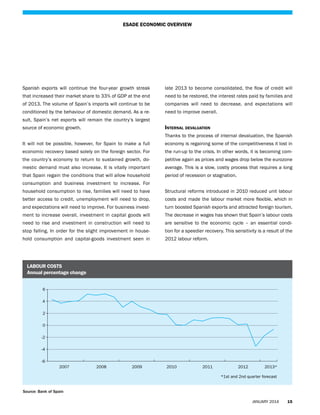 ESADE ECONOMIC OVERVIEW

Spanish exports will continue the four-year growth streak

late 2013 to become consolidated, the flow of credit will

that increased their market share to 33% of GDP at the end

need to be restored, the interest rates paid by families and

of 2013. The volume of Spain’s imports will continue to be

companies will need to decrease, and expectations will

conditioned by the behaviour of domestic demand. As a re-

need to improve overall.

sult, Spain’s net exports will remain the country’s largest

Internal devaluation

source of economic growth.

Thanks to the process of internal devaluation, the Spanish
It will not be possible, however, for Spain to make a full

economy is regaining some of the competitiveness it lost in

economic recovery based solely on the foreign sector. For

the run-up to the crisis. In other words, it is becoming com-

the country’s economy to return to sustained growth, do-

petitive again as prices and wages drop below the eurozone

mestic demand must also increase. It is vitally important

average. This is a slow, costly process that requires a long

that Spain regain the conditions that will allow household

period of recession or stagnation.

6

consumption and business investment to increase. For
household consumption to rise, families will need to have

Structural reforms introduced in 2010 reduced unit labour

better access to credit, unemployment will need to drop,

costs and made the labour market more flexible, which in

and expectations will need to improve. For business invest2

turn boosted Spanish exports and attracted foreign tourism.

0
ment to increase overall, investment in capital goods will

The decrease in wages has shown that Spain’s labour costs

need to rise and investment in construction will need to

are sensitive to the economic cycle – an essential condi-

stop falling. In order for the slight improvement in house-

tion for a speedier recovery. This sensitivity is a result of the

hold consumption and capital-goods investment seen in

2012 labour reform.

4

-2
-4
-6

2007

2008

2009

2010

2011

2012

2013*

2008

2009

2010

2011

2012

2013*

labour costs
Annual percentage change
6
4
2
0
-2
-4
-6

2007

*1st and 2nd quarter forecast
Source: Bank of Spain
JANUARY 2014

15

 