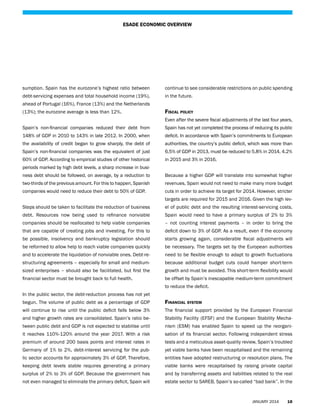 ESADE ECONOMIC OVERVIEW

sumption. Spain has the eurozone’s highest ratio between

continue to see considerable restrictions on public spending

debt-servicing expenses and total household income (19%),

in the future.

ahead of Portugal (16%), France (13%) and the Netherlands
(13%); the eurozone average is less than 12%.

Fiscal policy
Even after the severe fiscal adjustments of the last four years,

Spain’s non-financial companies reduced their debt from

Spain has not yet completed the process of reducing its public

148% of GDP in 2010 to 143% in late 2012. In 2000, when

deficit. In accordance with Spain’s commitments to European

the availability of credit began to grow sharply, the debt of

authorities, the country’s public deficit, which was more than

Spain’s non-financial companies was the equivalent of just

6.5% of GDP in 2013, must be reduced to 5.8% in 2014, 4.2%

60% of GDP. According to empirical studies of other historical

in 2015 and 3% in 2016.

periods marked by high debt levels, a sharp increase in business debt should be followed, on average, by a reduction to

Because a higher GDP will translate into somewhat higher

two-thirds of the previous amount. For this to happen, Spanish

revenues, Spain would not need to make many more budget

companies would need to reduce their debt to 50% of GDP.

cuts in order to achieve its target for 2014. However, stricter
targets are required for 2015 and 2016. Given the high lev-

Steps should be taken to facilitate the reduction of business

el of public debt and the resulting interest-servicing costs,

debt. Resources now being used to refinance nonviable

Spain would need to have a primary surplus of 2% to 3%

companies should be reallocated to help viable companies

– not counting interest payments – in order to bring the

that are capable of creating jobs and investing. For this to

deficit down to 3% of GDP. As a result, even if the economy

be possible, insolvency and bankruptcy legislation should

starts growing again, considerable fiscal adjustments will

be reformed to allow help to reach viable companies quickly

be necessary. The targets set by the European authorities

and to accelerate the liquidation of nonviable ones. Debt-re-

need to be flexible enough to adapt to growth fluctuations

structuring agreements – especially for small and medium-

because additional budget cuts could hamper short-term

sized enterprises – should also be facilitated, but first the

growth and must be avoided. This short-term flexibility would

financial sector must be brought back to full health.

be offset by Spain’s inescapable medium-term commitment
to reduce the deficit.

In the public sector, the debt-reduction process has not yet
begun. The volume of public debt as a percentage of GDP

Financial system

will continue to rise until the public deficit falls below 3%

The financial support provided by the European Financial

and higher growth rates are consolidated. Spain’s ratio be-

Stability Facility (EFSF) and the European Stability Mecha-

tween public debt and GDP is not expected to stabilise until

nism (ESM) has enabled Spain to speed up the reorgani-

it reaches 110%-120% around the year 2017. With a risk

sation of its financial sector. Following independent stress

premium of around 200 basis points and interest rates in

tests and a meticulous asset-quality review, Spain’s troubled

Germany of 1% to 2%, debt-interest servicing for the pub-

yet viable banks have been recapitalised and the remaining

lic sector accounts for approximately 3% of GDP. Therefore,

entities have adopted restructuring or resolution plans. The

keeping debt levels stable requires generating a primary

viable banks were recapitalised by raising private capital

surplus of 2% to 3% of GDP. Because the government has

and by transferring assets and liabilities related to the real

not even managed to eliminate the primary deficit, Spain will

estate sector to SAREB, Spain’s so-called “bad bank”. In the

JANUARY 2014

18

 