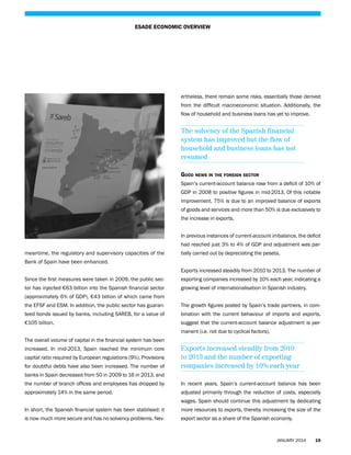 ESADE ECONOMIC OVERVIEW

ertheless, there remain some risks, essentially those derived
from the difficult macroeconomic situation. Additionally, the
flow of household and business loans has yet to improve.

The solvency of the Spanish financial
system has improved but the flow of
household and business loans has not
resumed
Good news in the foreign sector
Spain’s current-account balance rose from a deficit of 10% of
GDP in 2008 to positive figures in mid-2013. Of this notable
improvement, 75% is due to an improved balance of exports
of goods and services and more than 50% is due exclusively to
the increase in exports.
In previous instances of current-account imbalance, the deficit
had reached just 3% to 4% of GDP and adjustment was parmeantime, the regulatory and supervisory capacities of the

tially carried out by depreciating the peseta.

Bank of Spain have been enhanced.
Exports increased steadily from 2010 to 2013. The number of
Since the first measures were taken in 2009, the public sec-

exporting companies increased by 10% each year, indicating a

tor has injected €63 billion into the Spanish financial sector

growing level of internationalisation in Spanish industry.

(approximately 6% of GDP), €43 billion of which came from
the EFSF and ESM. In addition, the public sector has guaran-

The growth figures posted by Spain’s trade partners, in com-

teed bonds issued by banks, including SAREB, for a value of

bination with the current behaviour of imports and exports,

€105 billion.

suggest that the current-account balance adjustment is permanent (i.e. not due to cyclical factors).

The overall volume of capital in the financial system has been
increased. In mid-2013, Spain reached the minimum core
capital ratio required by European regulations (9%). Provisions
for doubtful debts have also been increased. The number of

Exports increased steadily from 2010
to 2013 and the number of exporting
companies increased by 10% each year

banks in Spain decreased from 50 in 2009 to 16 in 2013, and
the number of branch offices and employees has dropped by

In recent years, Spain’s current-account balance has been

approximately 14% in the same period.

adjusted primarily through the reduction of costs, especially
wages. Spain should continue this adjustment by dedicating

In short, the Spanish financial system has been stabilised: it

more resources to exports, thereby increasing the size of the

is now much more secure and has no solvency problems. Nev-

export sector as a share of the Spanish economy.

JANUARY 2014

19

 