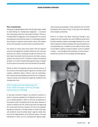 ESADE ECONOMIC OVERVIEW

Final considerations

cially among young people). These problems will not solve

Having put its growth figures back into the black, Spain needs

themselves: they require action on the part of the Spanish

to avoid falling into multiple-year stagnation – a scenario

and European authorities.

that could easily arise from the present situation. The accumulated effect of stagnation and unemployment on various

There is no reason why Spain should go through a pro-

social groups could lead the public to increasingly question

longed economic recession as a sort of Biblical punishment

the eurozone in political and economic terms. The leaders

for past mistakes. Indeed, a prolonged recession is an inef-

of the core European countries need to understand this.

ficient response to those mistakes; the loss of production is
unrecoverable and, in addition to the obvious social costs,

The events of recent years have shown that the Spanish

it hurts Spain’s ability to repay its debts. A return to growth

economy has significant collateral effects on the eurozone

in Spain – and throughout the periphery of the eurozone –

economy as a whole, principally through the financial mar-

should be a priority on the European political agenda.

kets. Spain has shown that its economy, like Italy’s, plays a
systemic role within the EU. Therefore, trouble encountered
by Spain on its path towards stable growth poses a danger
to all eurozone economies and must therefore be avoided.
Efforts to reform the Spanish economy should continue. If
the country’s first positive growth figures do not lead to job
creation, additional labour reforms must be undertaken.
Such reforms should probably take the form of a single permanent contract with severance indemnity conditions that
increase over time.

2015 could mark the beginning of a
more solid economic recovery, though
uncertainty is still high
In last year’s Economic Report, we outlined a scenario in
which it would be possible for the Spanish economy to return to positive growth in 2014. In the end, as explained in
the present report, this growth will be very weak. However, if
certain conditions are met, 2015 could mark the beginning
of a more solid economic recovery. For this to be possible,
the general scenario in Europe needs to improve and specific problems must be solved. Spain urgently needs solutions to the fragmentation of its financial system, the poor
availability of credit, and its unemployment figures (espe-

Mariano Rajoy, Prime Minister of Spain, during the last
press conference held in 2013

JANUARY 2014

20

 