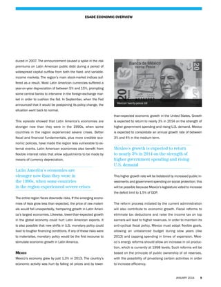 ESADE ECONOMIC OVERVIEW

duced in 2007. The announcement caused a spike in the risk
premiums on Latin American public debt during a period of
widespread capital outflow from both the fixed- and variableincome markets. The region’s main stock-market indices suffered as a result. Most Latin American currencies suffered a
year-on-year depreciation of between 5% and 15%, prompting
some central banks to intervene in the foreign-exchange market in order to cushion the fall. In September, when the Fed
announced that it would be postponing its policy change, the

Mexican twenty-pesos bill

situation went back to normal.
than-expected economic growth in the United States. Growth
This episode showed that Latin America’s economies are

is expected to return to nearly 3% in 2014 on the strength of

stronger now than they were in the 1990s, when some

higher government spending and rising U.S. demand. Mexico

countries in the region experienced severe crises. Better

is expected to consolidate an annual growth rate of between

fiscal and financial fundamentals, plus more credible eco-

3% and 4% in the medium term.

nomic policies, have made the region less vulnerable to external events. Latin American economies also benefit from
flexible interest rates that allow adjustments to be made by
means of currency depreciation.

Latin America’s economies are
stronger now than they were in
the 1990s, when some countries
in the region experienced severe crises

Mexico’s growth is expected to return
to nearly 3% in 2014 on the strength of
higher government spending and rising
U.S. demand
This higher growth rate will be bolstered by increased public investments and government spending on social protection; this
will be possible because Mexico’s legislature voted to increase
the deficit limit to 1.5% of GDP.

The entire region faces downside risks. If the emerging economies of Asia grow less than expected, the price of raw materi-

The reform process initiated by the current administration

als would fall unexpectedly, hampering growth in Latin Ameri-

will also contribute to economic growth. Fiscal reforms to

ca’s largest economies. Likewise, lower-than-expected growth

eliminate tax deductions and raise the income tax on top

in the global economy could hurt Latin American exports. It

earners will lead to higher revenues. In order to maintain its

is also possible that new shifts in U.S. monetary policy could

anti-cyclical fiscal policy, Mexico must adopt flexible goals,

lead to tougher financing conditions. If any of these risks were

allowing an unbalanced budget during slow years (like

to materialise, monetary policy would be the first recourse to

2013) and capping spending in times of expansion. Mexi-

stimulate economic growth in Latin America.

co’s energy reforms should allow an increase in oil production, which is currently at 1998 levels. Such reforms will be

Mexico

based on the principle of public ownership of oil reserves,

Mexico’s economy grew by just 1.3% in 2013. The country’s

with the possibility of privatising certain activities in order

economic activity was hurt by falling oil prices and by lower-

to increase efficiency.

JANUARY 2014

5

 