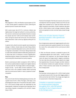 ESADE ECONOMIC OVERVIEW

Brazil

Thanks to the strength of the Peruvian economy, the country’s

After stagnation in 2012, the Brazilian economy grew by 2.5%

unemployment rate has reached a historic low of 6% and real

in 2013. Similar growth is expected for 2014, confirming the

wages have increased by 3%. These two factors have led to

gradual economic recovery seen last year.

higher household consumption. Private investment also grew
by 8% in 2013, thanks in part to foreign investment inflows,

With a year-on-year rate of 6.7% in mid-June, inflation was

which are expected to remain at similar levels at least through

slightly above the target set by Brazil’s currency authorities.

2015.

The country’s central bank was therefore forced to increase
the interest rate from 7.25% to 9.5% between April and October. During the second half of the year, the central bank
kept depreciation under control by regularly selling off U.S.

Peru is one of Latin America’s fastestgrowing economies, with a growth rate
of 5.4% in 2013

dollars.
Peru’s foreign sector experienced negative growth as the counIn general terms, Brazil’s economic growth was hampered by

try’s exports experienced a greater slowdown than its imports.

changes in inflation, interest rates and credit. Rising inflation

As a result, Peru nearly posted its first current-account deficit

led to lower household disposable income, which will continue

in ten years.

to drag down consumption in the future. Rising interest rates
on public debt presented additional difficulties, giving the pub-

In 2014, the Peruvian economy is expected to grow by 6%

lic sector less room to manoeuvre in terms of growth-stimu-

– approaching figures from recent years – thanks to robust

lating fiscal policies. However, the depreciation of Brazil’s cur-

consumption and investment, but also because foreign de-

rency during 2013 should boost the country’s exports.

mand will reduce the foreign sector’s negative contribution.
The main risks that could hamper Peru’s growth are a larger-

Brazil’s current-account deficit increased to 3.6% of GDP as

than-expected drop in the price of copper and other metals on

the country’s positive balance of goods and negative balance

the international markets and a global decrease in demand;

of services both fell. This foreign deficit is financed largely –

either of these scenarios would worsen the contribution of

though not fully – by the inflow of direct investment. In the

Peru’s foreign sector.

short term, this is not a problem; however, Brazil must bring
down its current-account deficit in order to preserve its exter-

Colombia

nal position.

The Colombian economy grew by 4% in 2013. Growth picked
up during the second half of the year after flagging slightly in

Peru

2012 and the first half of 2013. This change was largely due

Peru is one of Latin America’s fastest-growing economies, with

to improvements in Colombia’s foreign sector.

a growth rate of 5.4% in 2013. This figure, while high, is one
percentage point lower than in the previous two years. A downturn in the country’s foreign sector was responsible for this
slowed growth. Investment and government spending, Peru’s
main drivers of growth, increased by 12% and 8.5%, respectively, in 2013.

Colombia is expected to maintain
its strong economic trajectory
throughout 2014, with GDP growth
reaching 4% due to improvements
in the foreign sector
JANUARY 2014

6

 