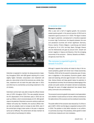 ESADE ECONOMIC OVERVIEW

Eurozone Economy
Prospects for 2014
After a year and a half of negative growth, the eurozone
posted positive growth in the second quarter of 2013 and is
expected to grow by around 1% in 2014. This figure is below
the region’s potential; unemployment is therefore expected
to remain high. Furthermore, the disparity between the core
and peripheral countries will remain significant: Germany,
France, Austria, Finland, Belgium, Luxembourg and Ireland
will grow by 1% to 1.5%, but Italy, Spain, Portugal, Greece
and the Netherlands will grow by around 0.5%. Growth will
remain negative in Cyprus and Slovenia. Only the emerging
economies of the eurozone – Estonia, Slovakia and Malta –
will grow by more than 2%.

Headquarters of the Central Bank of Colombia in Bogota

The eurozone is expected to grow by
around 1% in 2014
Although it appears that activity will cease to drop in the eurozone periphery, growth will remain low in these economies.

Colombia is expected to maintain its strong economic trajec-

Therefore, 2014 will be the seventh consecutive year of reces-

tory throughout 2014, with GDP growth reaching 4% or even

sion or stagnation in the periphery. Economic growth, albeit

slightly higher. Domestic consumption and investment will

weak and wavering, will once again be seen in the core coun-

grow at a rate similar to that of the economy as a whole. How-

tries. Various factors will keep growth below its potential. In

ever, investment will not reach the peak rates seen in 2011

the peripheral countries, the simultaneous deleveraging of the

and 2012 due to uncertainties surrounding investment in the

private and public sectors will weaken demand considerably.

oil industry.

Although the pace of budget adjustment has slowed, fiscal
policy continues to be contractionary.

Colombia’s central bank was able to keep the official interest
rate at 3.25% throughout 2013. This was possible because

The eurozone’s economic growth is too weak to merit speculation

the 6% depreciation of the Colombian peso in 2013 did not

as to whether it could continue on its own, without corrections to

push up inflation, which remained steady at 2.4%. With growth

the dysfunctions of the eurozone and its constituent economies.

close to its potential, Colombia’s economic activity is solid and
inflation will surely rise. Therefore, the country’s official inter-

The public deficit of the eurozone was reduced by 1% of the re-

est rate will probably need to increase by late 2014, even if

gion’s GDP in 2013, but this figure is expected to drop to 0.5%

the central bank brings it down earlier in the year in response

in 2014. The problem is that deficit reduction is not uniform:

some sort of difficulty. The central bank will also maintain its

it is primarily occurring in the periphery, where growth is lower

current policy of purchasing U.S. dollars.

and stimulus measures are more necessary.

JANUARY 2014

7

 