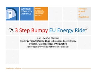 “A 3 Step Bumpy EU Energy Ride”
Jean – Michel Glachant
Holder Loyola de Palacio Chair in European Energy Policy
Director Florence School of Regulation
(European University Institute in Florence)

 