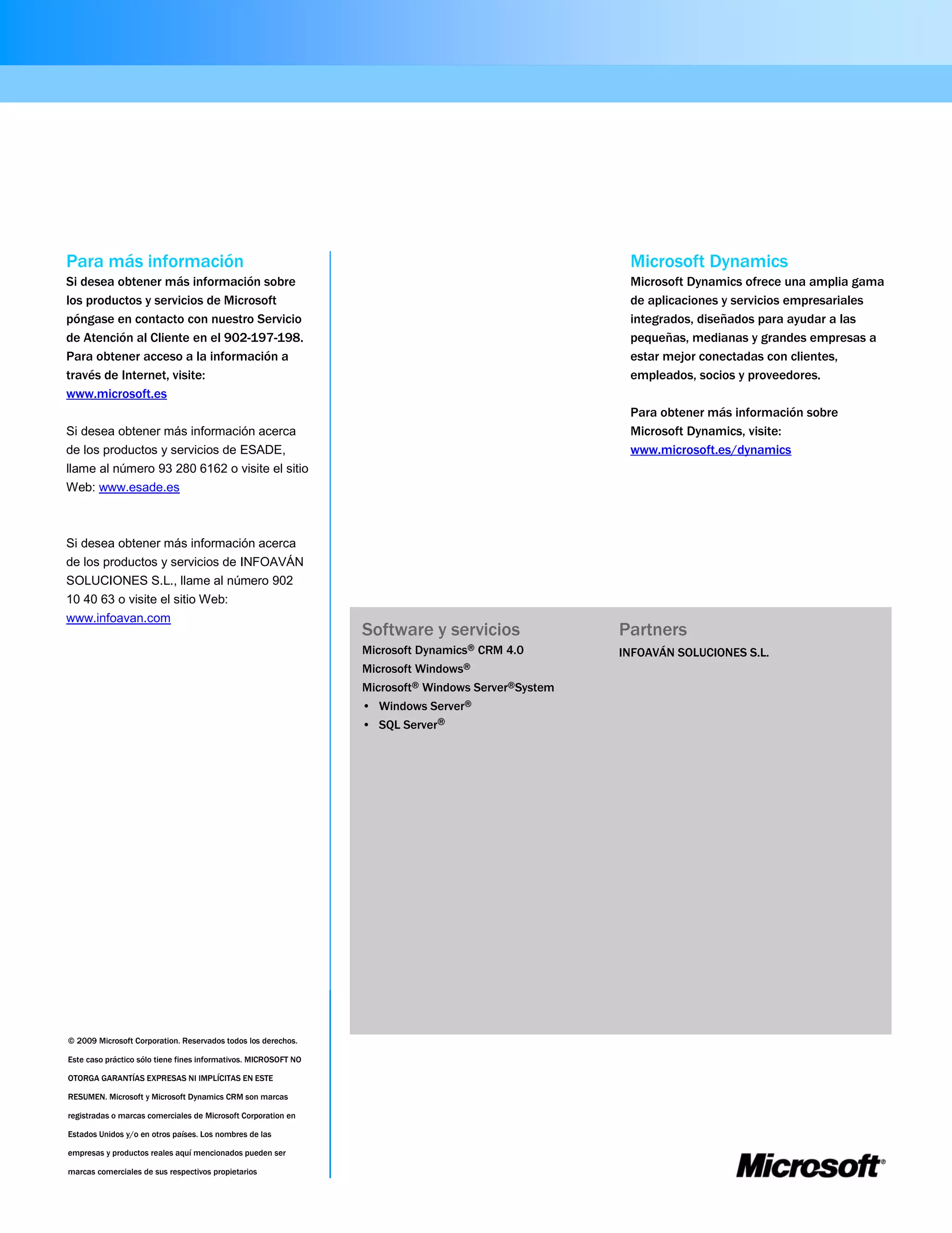 Para más información                                                                                 Microsoft Dynamics
Si desea obtener más información sobre                                                               Microsoft Dynamics ofrece una amplia gama
los productos y servicios de Microsoft                                                               de aplicaciones y servicios empresariales
póngase en contacto con nuestro Servicio                                                             integrados, diseñados para ayudar a las
de Atención al Cliente en el 902-197-198.                                                            pequeñas, medianas y grandes empresas a
Para obtener acceso a la información a                                                               estar mejor conectadas con clientes,
través de Internet, visite:                                                                          empleados, socios y proveedores.
www.microsoft.es
                                                                                                     Para obtener más información sobre
Si desea obtener más información acerca                                                              Microsoft Dynamics, visite:
de los productos y servicios de ESADE,                                                               www.microsoft.es/dynamics
llame al número 93 280 6162 o visite el sitio
Web: www.esade.es



Si desea obtener más información acerca
de los productos y servicios de INFOAVÁN
SOLUCIONES S.L., llame al número 902
10 40 63 o visite el sitio Web:
www.infoavan.com
                                                                 Software y servicios               Partners
                                                                 Microsoft Dynamics® CRM 4.0        INFOAVÁN SOLUCIONES S.L.
                                                                 Microsoft Windows®
                                                                 Microsoft® Windows Server®System
                                                                 • Windows Server®
                                                                 • SQL Server®




© 2009 Microsoft Corporation. Reservados todos los derechos.

Este caso práctico sólo tiene fines informativos. MICROSOFT NO

OTORGA GARANTÍAS EXPRESAS NI IMPLÍCITAS EN ESTE

RESUMEN. Microsoft y Microsoft Dynamics CRM son marcas

registradas o marcas comerciales de Microsoft Corporation en

Estados Unidos y/o en otros países. Los nombres de las

empresas y productos reales aquí mencionados pueden ser

marcas comerciales de sus respectivos propietarios
 