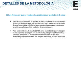DETALLES DE LA METODOLOGÍA

3) Las fechas en que se realizan las predicciones (período de 3 años)
•

Hemos optado por incluir un período de 3 años. Consideramos que se trata
de un horizonte intermedio que permite mejorar con cierta rapidez en caso
de un año de mala predicción, a la vez que aporta solidez para establecer
un juicio sobre la capacidad predictiva de una institución.

•

Para cada institución, la DIANA ESADE toma la predicción que realiza para
el año siguiente, la compara con el dato real que se produce finalmente y
calcula la diferencia. Se aplica el mismo sistema para los dos años
anteriores y el promedio de los tres arroja la desviación de cada institución.

 