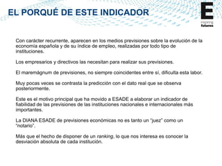 EL PORQUÉ DE ESTE INDICADOR

Con carácter recurrente, aparecen en los medios previsiones sobre la evolución de la
economía española y de su índice de empleo, realizadas por todo tipo de
instituciones.

Los empresarios y directivos las necesitan para realizar sus previsiones.
El maremágnum de previsiones, no siempre coincidentes entre sí, dificulta esta labor.
Muy pocas veces se contrasta la predicción con el dato real que se observa
posteriormente.
Este es el motivo principal que ha movido a ESADE a elaborar un indicador de
fiabilidad de las previsiones de las instituciones nacionales e internacionales más
importantes.
La DIANA ESADE de previsiones económicas no es tanto un “juez” como un
“notario”.
Más que el hecho de disponer de un ranking, lo que nos interesa es conocer la
desviación absoluta de cada institución.

 